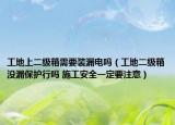 工地上二級箱需要裝漏電嗎（工地二級箱沒漏保護行嗎 施工安全一定要注意）