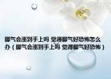 腳氣會漲到手上嗎 覺得腳氣好恐怖怎么辦（腳氣會漲到手上嗎 覺得腳氣好恐怖）