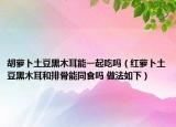 胡蘿卜土豆黑木耳能一起吃嗎（紅蘿卜土豆黑木耳和排骨能同食嗎 做法如下）