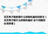 靈芝孢子粉膠囊什么時候吃最好問醫(yī)生（靈芝孢子粉什么時候吃最好 這個問題你必須弄懂）