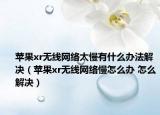 蘋(píng)果xr無(wú)線網(wǎng)絡(luò)太慢有什么辦法解決（蘋(píng)果xr無(wú)線網(wǎng)絡(luò)慢怎么辦 怎么解決）