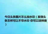 今日頭條圖片怎么加水?。òl(fā)微頭條怎樣可以不帶水印 你可以這樣做）
