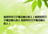 如何對待刀子嘴豆腐心的人（如何懲罰刀子嘴豆腐心的人 如何對付刀子嘴豆腐心的人）