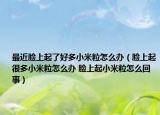 最近臉上起了好多小米粒怎么辦（臉上起很多小米粒怎么辦 臉上起小米粒怎么回事）