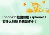 iphone11推出價格（iphone11有什么創(chuàng)新 價格是多少）