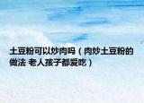 土豆粉可以炒肉嗎（肉炒土豆粉的做法 老人孩子都愛吃）