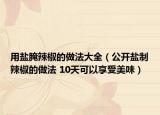 用鹽腌辣椒的做法大全（公開鹽制辣椒的做法 10天可以享受美味）