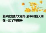 愛來的剛好大結(jié)局 清苓和段天朗在一起了嗎知乎