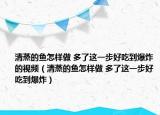 清蒸的魚怎樣做 多了這一步好吃到爆炸的視頻（清蒸的魚怎樣做 多了這一步好吃到爆炸）