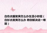 白色衣服發(fā)黃怎么辦生活小妙招（白衫衣發(fā)黃怎么辦 教你解決這一難題）