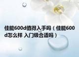 佳能600d值得入手嗎（佳能600d怎么樣 入門(mén)級(jí)合適嗎）