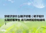 穿裙子穿什么鞋子好看（裙子配什么鞋好看學(xué)生 這幾種搭配你知道嗎）