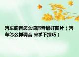 汽車調(diào)音怎么調(diào)聲音最好圖片（汽車怎么樣調(diào)音 來學(xué)下技巧）