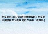 拼多多可以自己設置運費模板嗎（拼多多運費模板怎么設置 可以在手機上設置嗎）