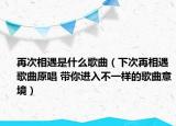 再次相遇是什么歌曲（下次再相遇歌曲原唱 帶你進(jìn)入不一樣的歌曲意境）