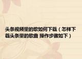 頭條視頻里的歌如何下載（怎樣下載頭條里的歌曲 操作步驟如下）