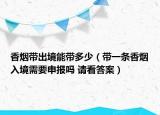 香煙帶出境能帶多少（帶一條香煙入境需要申報(bào)嗎 請(qǐng)看答案）