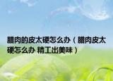 臘肉的皮太硬怎么辦（臘肉皮太硬怎么辦 精工出美味）