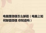 電腦里微信怎么卸載（電腦上如何卸載微信 你知道嗎）