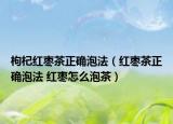 枸杞紅棗茶正確泡法（紅棗茶正確泡法 紅棗怎么泡茶）