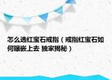 怎么選紅寶石戒指（戒指紅寶石如何鑲嵌上去 獨家揭秘）