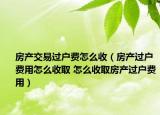 房產(chǎn)交易過戶費(fèi)怎么收（房產(chǎn)過戶費(fèi)用怎么收取 怎么收取房產(chǎn)過戶費(fèi)用）
