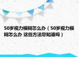 50歲視力模糊怎么辦（50歲視力模糊怎么辦 這些方法您知道嗎）