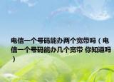 電信一個號碼能辦兩個寬帶嗎（電信一個號碼能辦幾個寬帶 你知道嗎）