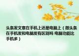 頭條發(fā)文章在手機(jī)上還是電腦上（微頭條在手機(jī)發(fā)和電腦發(fā)有區(qū)別嗎 電腦功能比手機(jī)多）