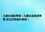 兒童長高的早餐（兒童長高食譜早餐 這么吃準(zhǔn)能長高高）