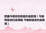 歌曲今夜你在和誰約會歌詞（今晚和誰去約會原唱 今晚和誰去約會歌詞）