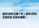 翡翠a貨和玉哪個(gè)好（翡翠a貨和玉的區(qū)別 區(qū)別在哪里）