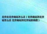 北京去北京南站怎么走（北京南站到北京站怎么走 北京南站到北京站的線路）