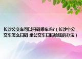 長沙公交車可以掃碼乘車嗎?（長沙坐公交車怎么掃碼 坐公交車掃碼給錢的辦法）