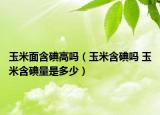 玉米面含碘高嗎（玉米含碘嗎 玉米含碘量是多少）
