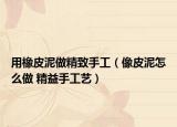 用橡皮泥做精致手工（像皮泥怎么做 精益手工藝）