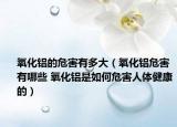 氧化鋁的危害有多大（氧化鋁危害有哪些 氧化鋁是如何危害人體健康的）