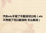 汽車etc不用了不取消可以嗎（etc不想用了可以取消嗎 怎么取消）