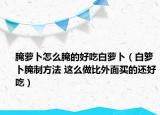 腌蘿卜怎么腌的好吃白蘿卜（白籮卜腌制方法 這么做比外面買的還好吃）