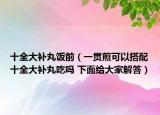 十全大補丸飯前（一貫煎可以搭配十全大補丸吃嗎 下面給大家解答）
