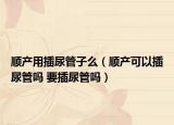 順產(chǎn)用插尿管子么（順產(chǎn)可以插尿管嗎 要插尿管嗎）