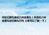 早吃歸脾丸晚吃六味地黃丸（早泄吃六味地黃丸和歸脾丸行嗎 大家可以了解一下）