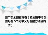 圍巾怎么圍著好看（披肩圍巾怎么圍好看 5個簡單又好看的方法值得一試）