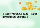 干皮最好用的水乳護(hù)膚品（干皮保濕水乳排行榜 請(qǐng)看排行）