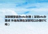 深圳哪里能辦etc辦理（深圳etc辦理點 外地車牌在深圳可以辦理ETC嗎）