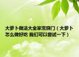 大蘿卜做法大全家常竅門（大蘿卜怎么做好吃 我們可以嘗試一下）