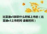 比亞迪e5新款什么時(shí)候上市的（比亞迪e3上市時(shí)間 請(qǐng)看時(shí)間）