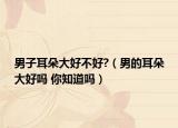 男子耳朵大好不好?（男的耳朵大好嗎 你知道嗎）