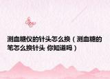 測血糖儀的針頭怎么換（測血糖的筆怎么換針頭 你知道嗎）