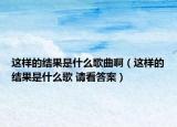 這樣的結(jié)果是什么歌曲啊（這樣的結(jié)果是什么歌 請看答案）